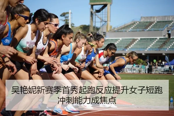 吴艳妮新赛季首秀起跑反应提升女子短跑冲刺能力成焦点